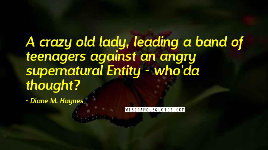 Diane M. Haynes quotes: A crazy old lady, leading a band of teenagers against an angry supernatural Entity - who'da thought? Diane M. Haynes quotes: A crazy old lady, leading a band of teenagers against an angry supernatural Entity - who'da thought?