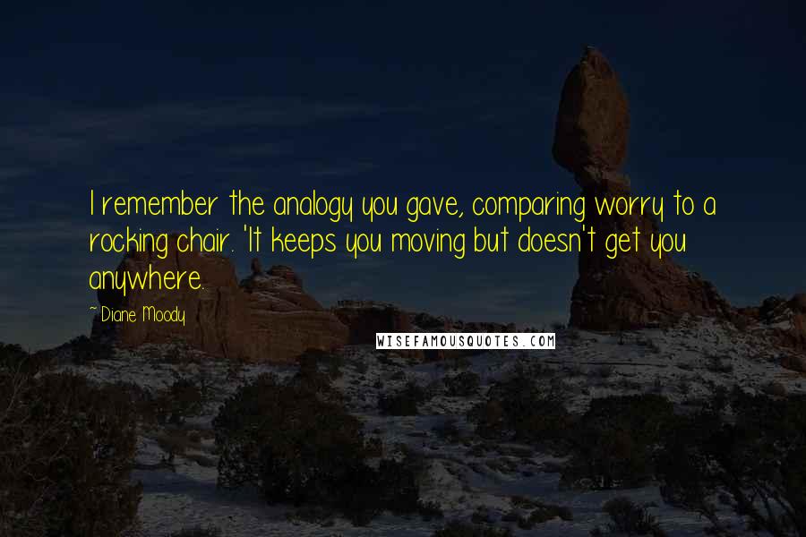 Diane Moody quotes: I remember the analogy you gave, comparing worry to a rocking chair. 'It keeps you moving but doesn't get you anywhere. Diane Moody quotes: I remember the analogy you gave, comparing worry to a rocking chair. 'It keeps you moving but doesn't get you anywhere.