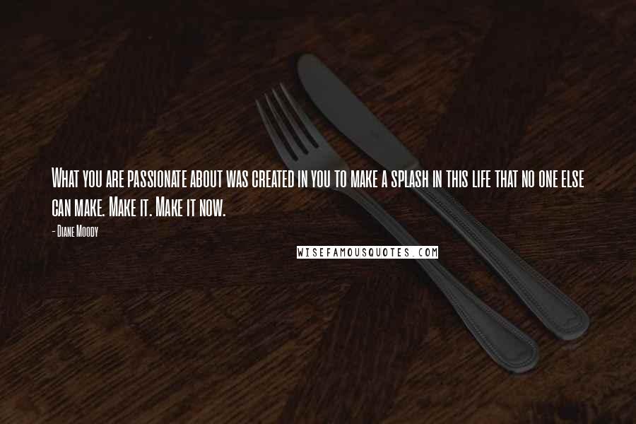Diane Moody quotes: What you are passionate about was created in you to make a splash in this life that no one else can make. Make it. Make it now.