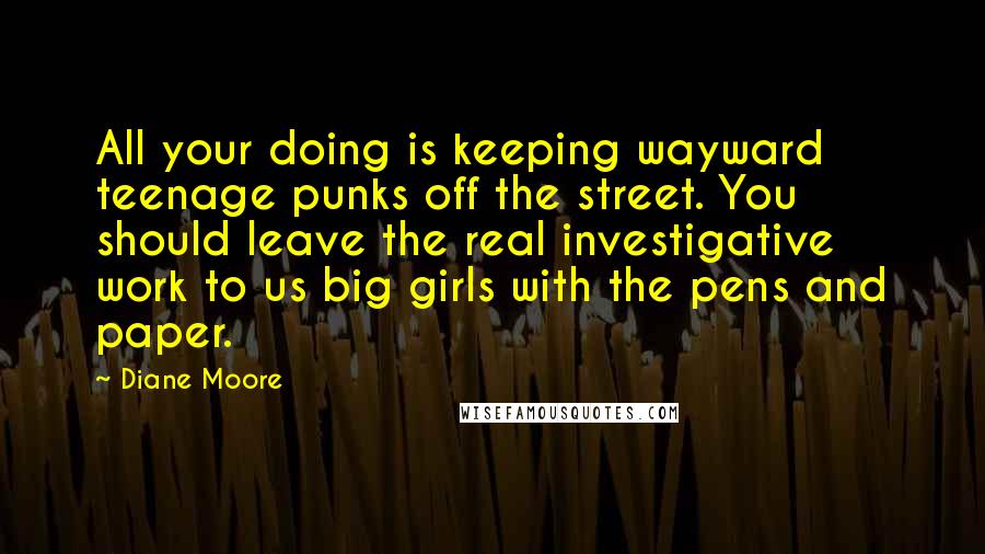 Diane Moore quotes: All your doing is keeping wayward teenage punks off the street. You should leave the real investigative work to us big girls with the pens and paper.