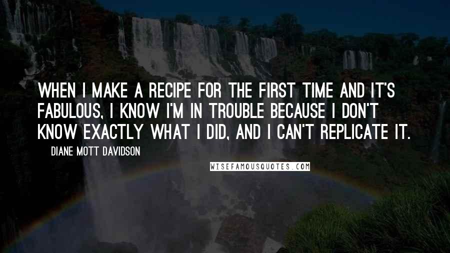 Diane Mott Davidson quotes: When I make a recipe for the first time and it's fabulous, I know I'm in trouble because I don't know exactly what I did, and I can't replicate it.