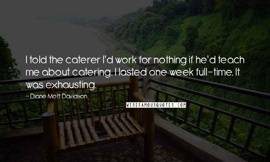 Diane Mott Davidson quotes: I told the caterer I'd work for nothing if he'd teach me about catering. I lasted one week full-time. It was exhausting.
