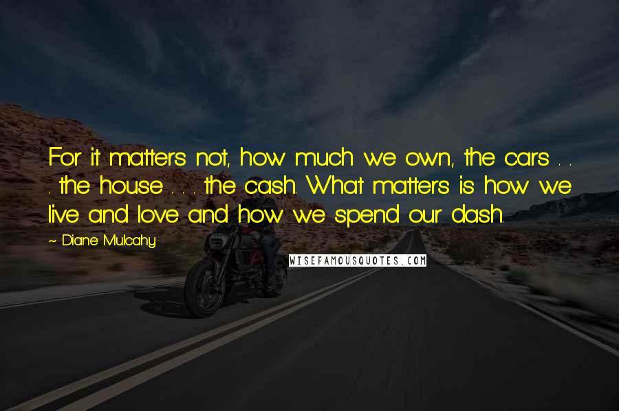 Diane Mulcahy quotes: For it matters not, how much we own, the cars . . . the house . . . the cash. What matters is how we live and love and how Diane Mulcahy quotes: For it matters not, how much we own, the cars . . . the house . . . the cash. What matters is how we live and love and how