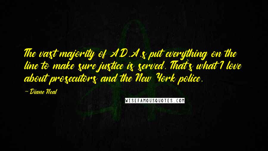 Diane Neal quotes: The vast majority of A.D.A.s put everything on the line to make sure justice is served. That's what I love about prosecutors and the New York police. Diane Neal quotes: The vast majority of A.D.A.s put everything on the line to make sure justice is served. That's what I love about prosecutors and the New York police.