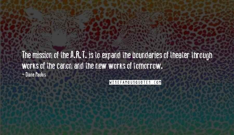 Diane Paulus quotes: The mission of the A.R.T. is to expand the boundaries of theater through works of the canon and the new works of tomorrow. Diane Paulus quotes: The mission of the A.R.T. is to expand the boundaries of theater through works of the canon and the new works of tomorrow.