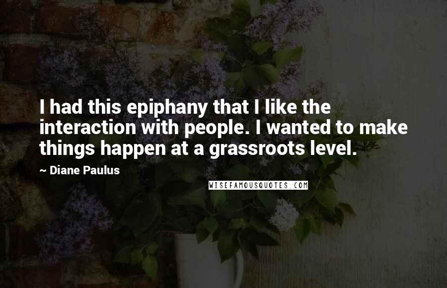 Diane Paulus quotes: I had this epiphany that I like the interaction with people. I wanted to make things happen at a grassroots level. Diane Paulus quotes: I had this epiphany that I like the interaction with people. I wanted to make things happen at a grassroots level.