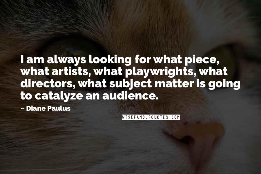 Diane Paulus quotes: I am always looking for what piece, what artists, what playwrights, what directors, what subject matter is going to catalyze an audience. Diane Paulus quotes: I am always looking for what piece, what artists, what playwrights, what directors, what subject matter is going to catalyze an audience.