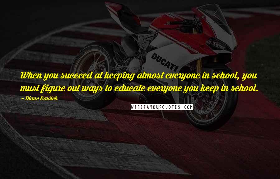 Diane Ravitch quotes: When you succeed at keeping almost everyone in school, you must figure out ways to educate everyone you keep in school. Diane Ravitch quotes: When you succeed at keeping almost everyone in school, you must figure out ways to educate everyone you keep in school.