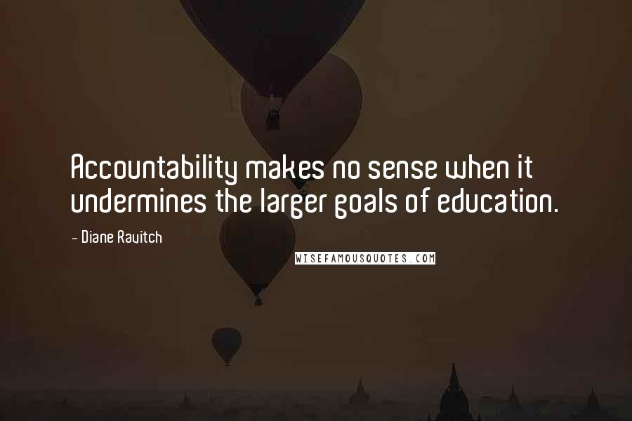 Diane Ravitch quotes: Accountability makes no sense when it undermines the larger goals of education.