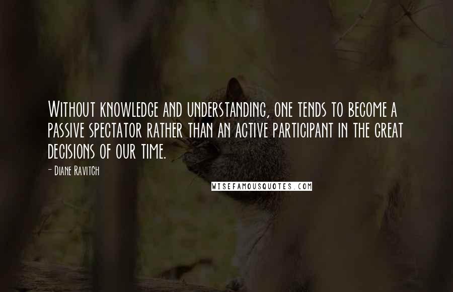 Diane Ravitch quotes: Without knowledge and understanding, one tends to become a passive spectator rather than an active participant in the great decisions of our time.