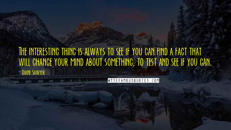 Diane Sawyer quotes: The interesting thing is always to see if you can find a fact that will change your mind about something, to test and see if you can.