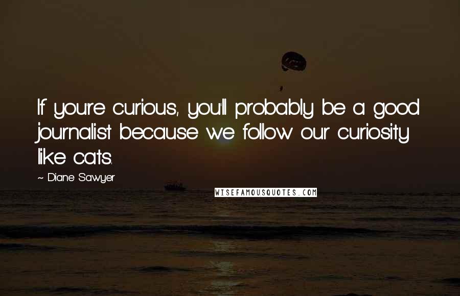 Diane Sawyer quotes: If you're curious, you'll probably be a good journalist because we follow our curiosity like cats.
