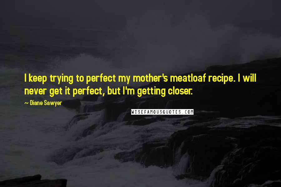 Diane Sawyer quotes: I keep trying to perfect my mother's meatloaf recipe. I will never get it perfect, but I'm getting closer.
