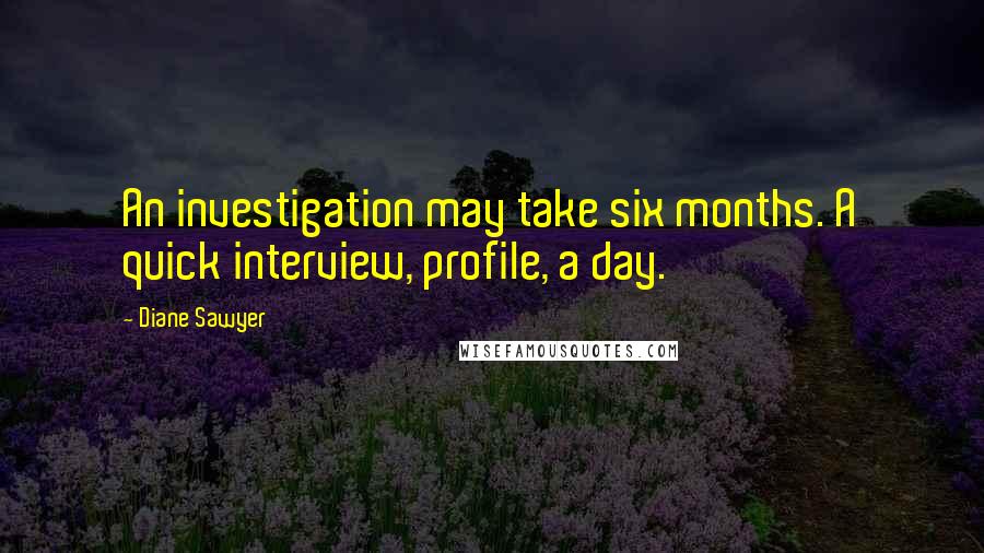 Diane Sawyer quotes: An investigation may take six months. A quick interview, profile, a day.