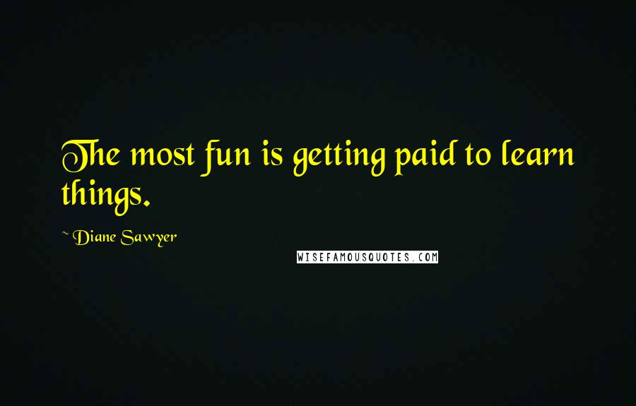 Diane Sawyer quotes: The most fun is getting paid to learn things.