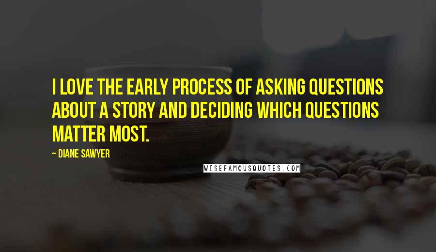 Diane Sawyer quotes: I love the early process of asking questions about a story and deciding which questions matter most.