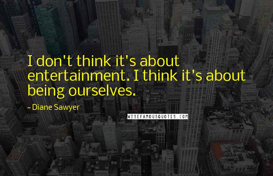 Diane Sawyer quotes: I don't think it's about entertainment. I think it's about being ourselves.