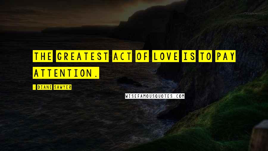 Diane Sawyer quotes: The greatest act of love is to pay attention.