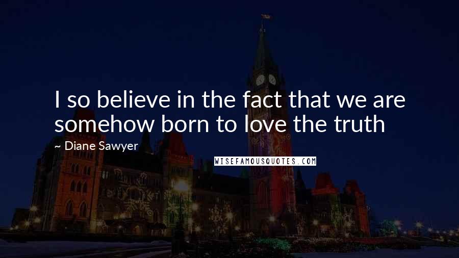 Diane Sawyer quotes: I so believe in the fact that we are somehow born to love the truth