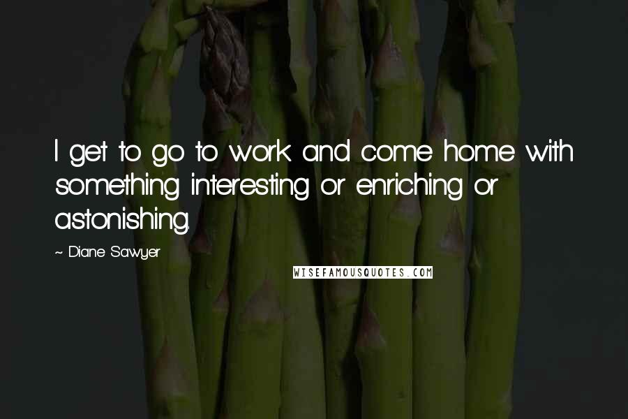 Diane Sawyer quotes: I get to go to work and come home with something interesting or enriching or astonishing.
