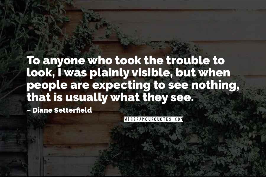 Diane Setterfield quotes: To anyone who took the trouble to look, I was plainly visible, but when people are expecting to see nothing, that is usually what they see.