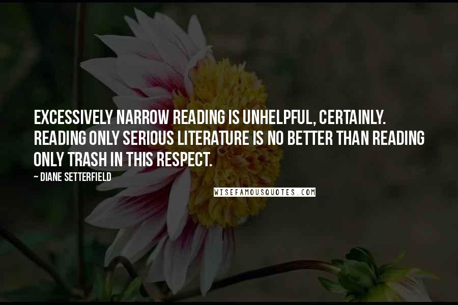 Diane Setterfield quotes: Excessively narrow reading is unhelpful, certainly. Reading only Serious Literature is no better than reading only trash in this respect.