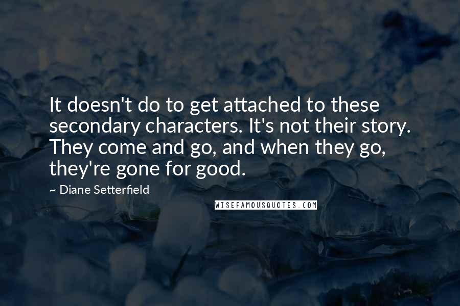 Diane Setterfield quotes: It doesn't do to get attached to these secondary characters. It's not their story. They come and go, and when they go, they're gone for good.