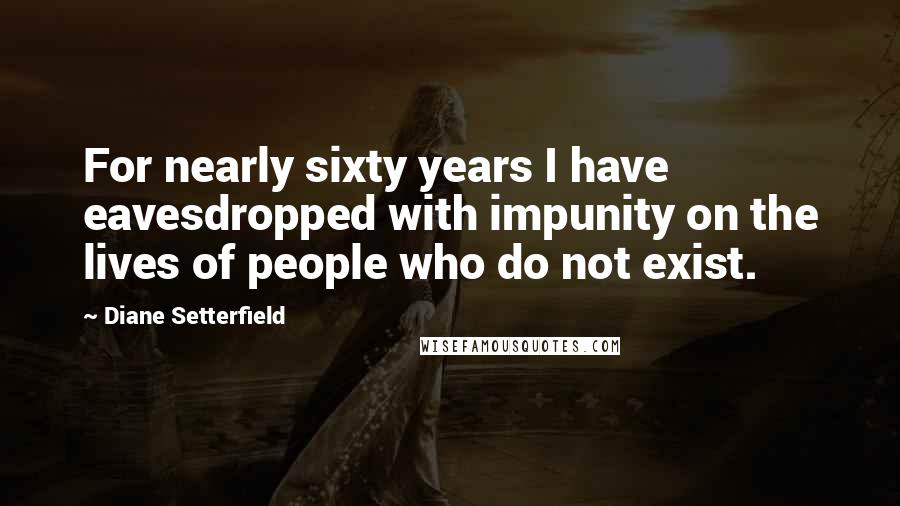 Diane Setterfield quotes: For nearly sixty years I have eavesdropped with impunity on the lives of people who do not exist.