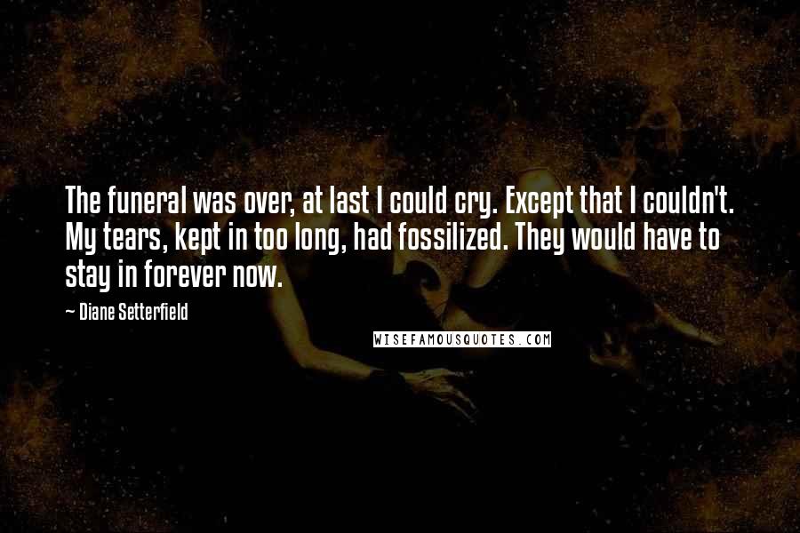 Diane Setterfield quotes: The funeral was over, at last I could cry. Except that I couldn't. My tears, kept in too long, had fossilized. They would have to stay in forever now.