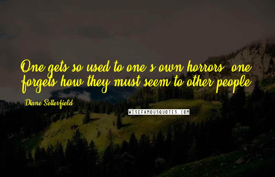 Diane Setterfield quotes: One gets so used to one's own horrors, one forgets how they must seem to other people.