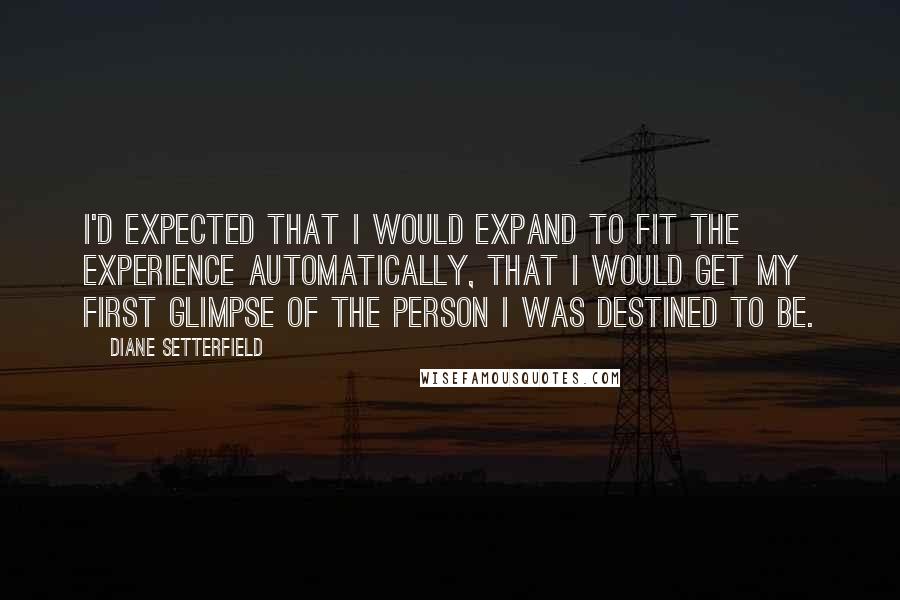 Diane Setterfield quotes: I'd expected that I would expand to fit the experience automatically, that I would get my first glimpse of the person I was destined to be.