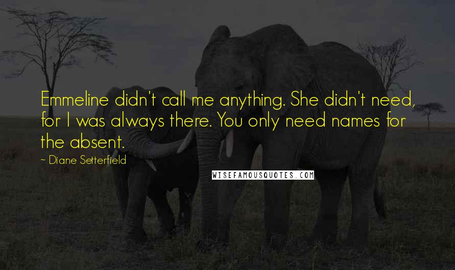 Diane Setterfield quotes: Emmeline didn't call me anything. She didn't need, for I was always there. You only need names for the absent.