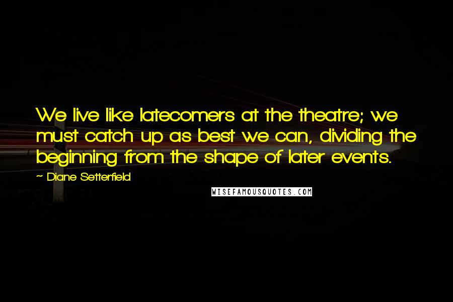 Diane Setterfield quotes: We live like latecomers at the theatre; we must catch up as best we can, dividing the beginning from the shape of later events.