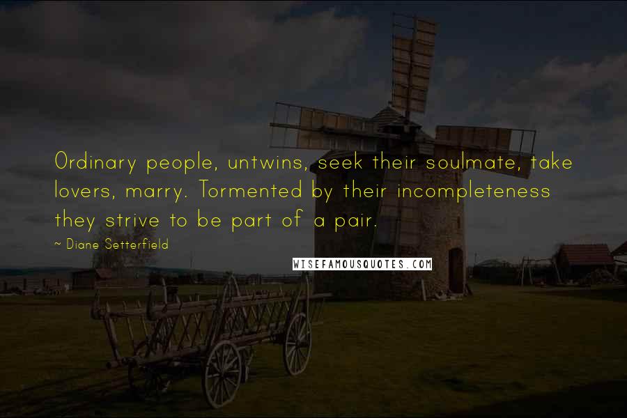 Diane Setterfield quotes: Ordinary people, untwins, seek their soulmate, take lovers, marry. Tormented by their incompleteness they strive to be part of a pair.