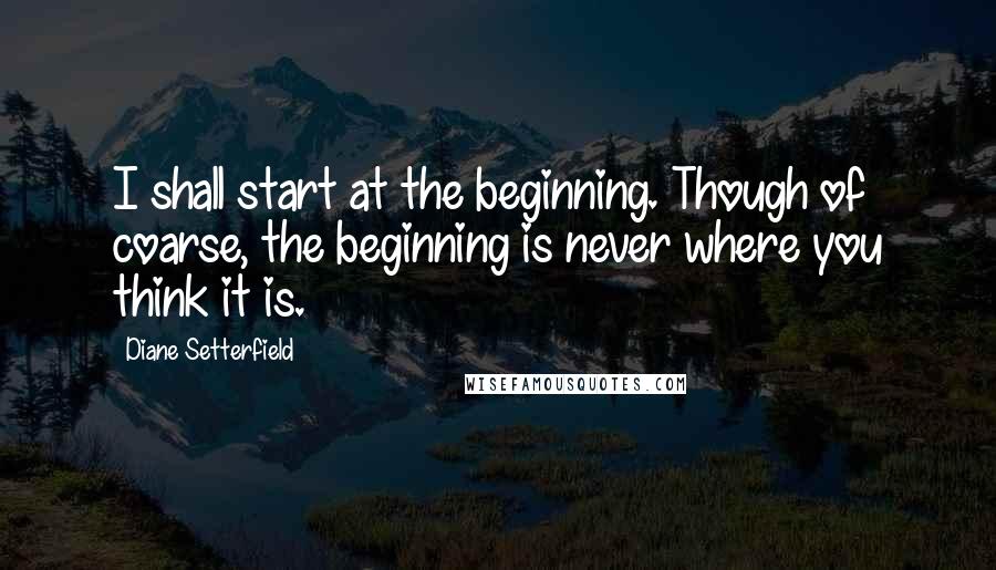 Diane Setterfield quotes: I shall start at the beginning. Though of coarse, the beginning is never where you think it is.