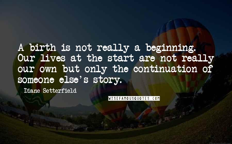 Diane Setterfield quotes: A birth is not really a beginning. Our lives at the start are not really our own but only the continuation of someone else's story.