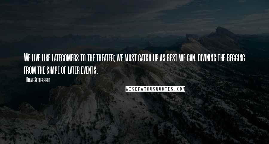 Diane Setterfield quotes: We live like latecomers to the theater; we must catch up as best we can, divining the begging from the shape of later events.