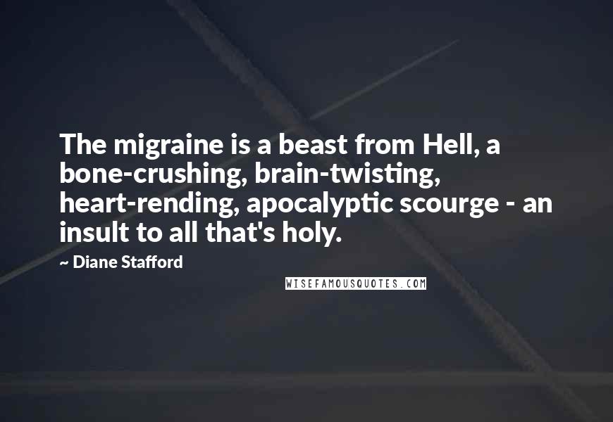 Diane Stafford quotes: The migraine is a beast from Hell, a bone-crushing, brain-twisting, heart-rending, apocalyptic scourge - an insult to all that's holy. Diane Stafford quotes: The migraine is a beast from Hell, a bone-crushing, brain-twisting, heart-rending, apocalyptic scourge - an insult to all that's holy.