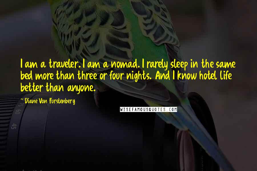 Diane Von Furstenberg quotes: I am a traveler. I am a nomad. I rarely sleep in the same bed more than three or four nights. And I know hotel life better than anyone.