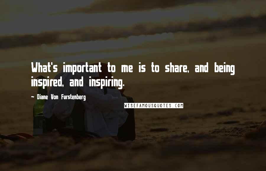 Diane Von Furstenberg quotes: What's important to me is to share, and being inspired, and inspiring.