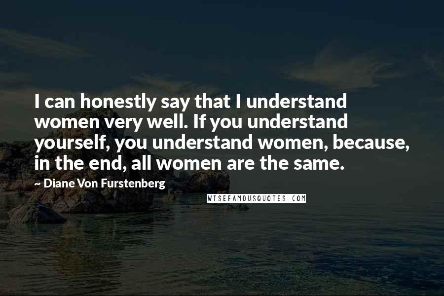 Diane Von Furstenberg quotes: I can honestly say that I understand women very well. If you understand yourself, you understand women, because, in the end, all women are the same.