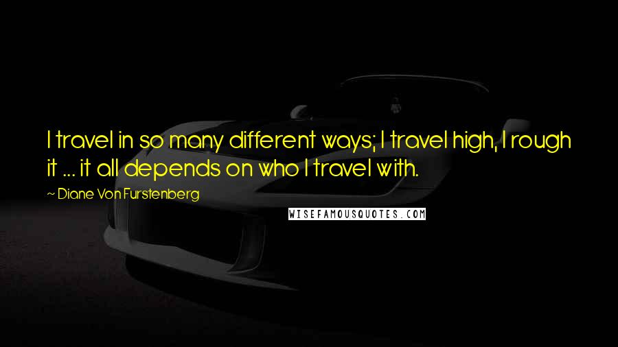 Diane Von Furstenberg quotes: I travel in so many different ways; I travel high, I rough it ... it all depends on who I travel with.