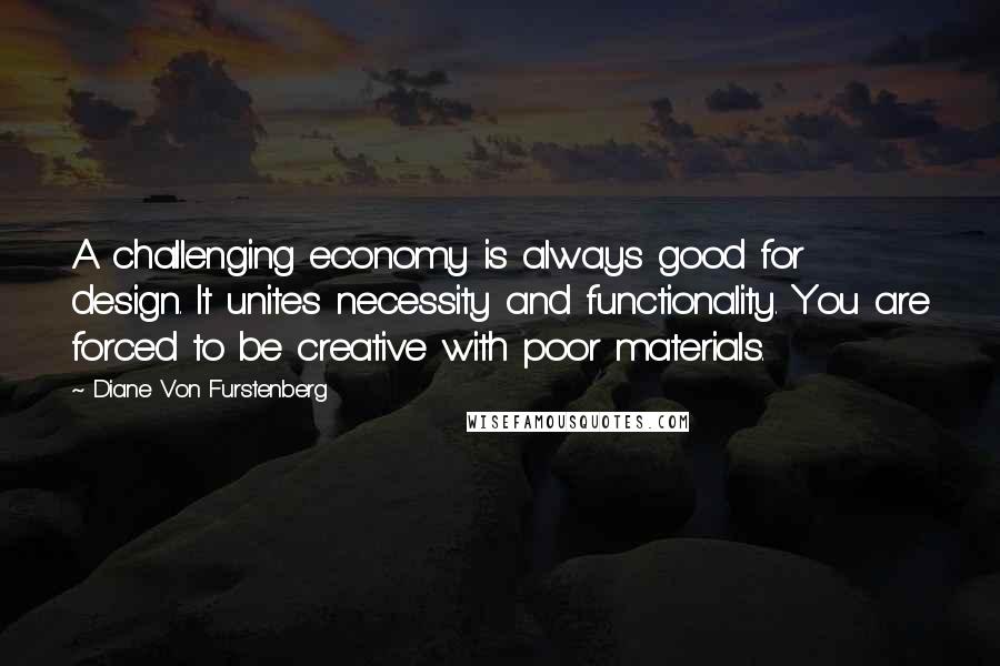Diane Von Furstenberg quotes: A challenging economy is always good for design. It unites necessity and functionality. You are forced to be creative with poor materials.