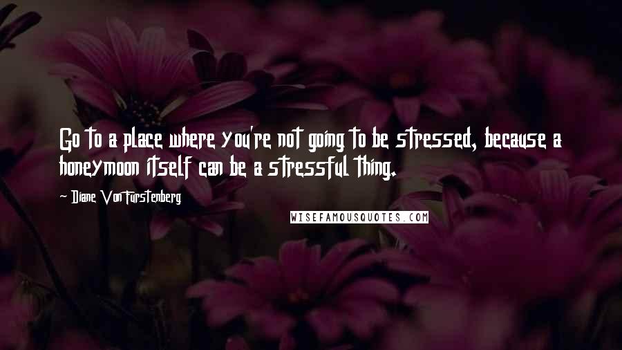 Diane Von Furstenberg quotes: Go to a place where you're not going to be stressed, because a honeymoon itself can be a stressful thing.