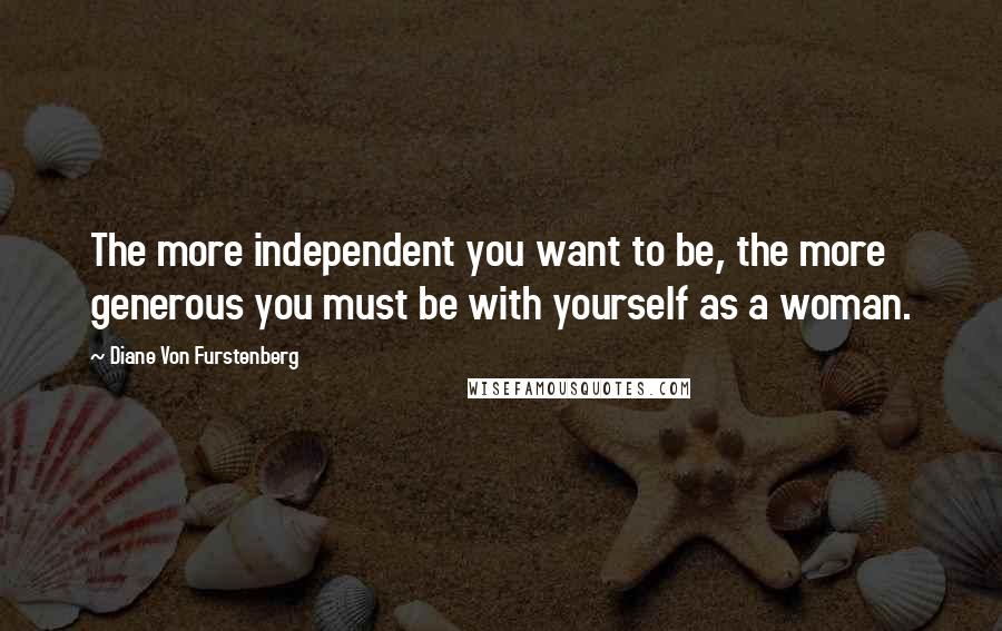 Diane Von Furstenberg quotes: The more independent you want to be, the more generous you must be with yourself as a woman.