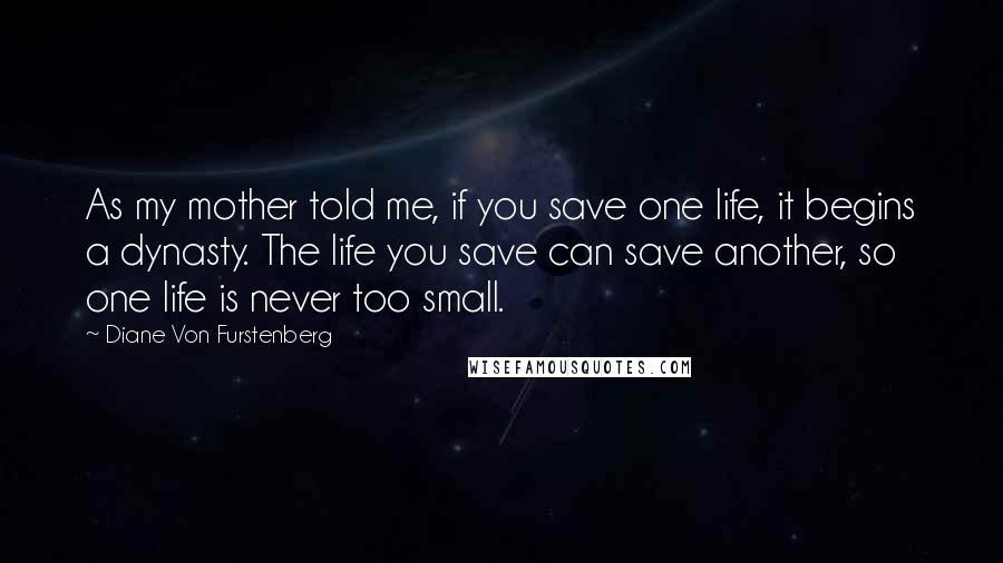 Diane Von Furstenberg quotes: As my mother told me, if you save one life, it begins a dynasty. The life you save can save another, so one life is never too small.