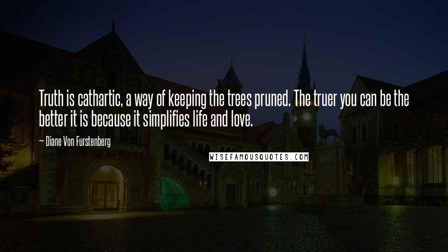 Diane Von Furstenberg quotes: Truth is cathartic, a way of keeping the trees pruned. The truer you can be the better it is because it simplifies life and love.