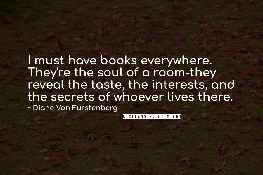 Diane Von Furstenberg quotes: I must have books everywhere. They're the soul of a room-they reveal the taste, the interests, and the secrets of whoever lives there.