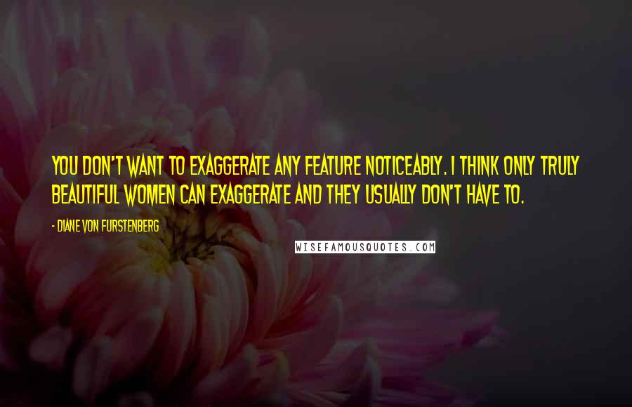 Diane Von Furstenberg quotes: You don't want to exaggerate any feature noticeably. I think only truly beautiful women can exaggerate and they usually don't have to.