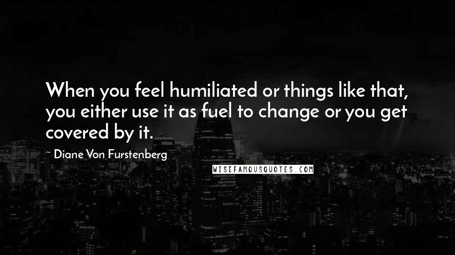 Diane Von Furstenberg quotes: When you feel humiliated or things like that, you either use it as fuel to change or you get covered by it.